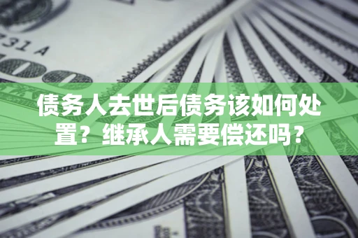 济南债务人去世后债务该如何处置？继承人需要偿还吗？