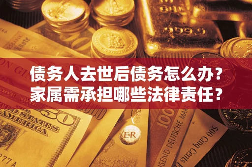 济南债务人去世后债务怎么办？家属需承担哪些法律责任？