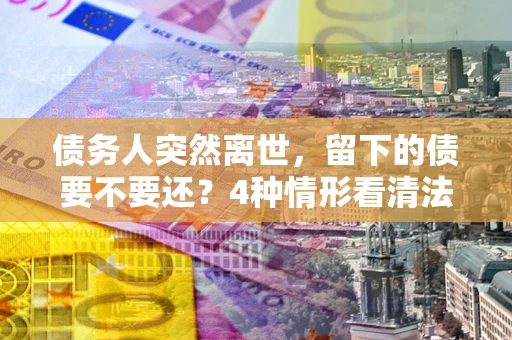 济南债务人突然离世，留下的债要不要还？4种情形看清法律判决