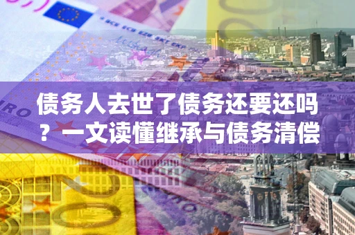 济南债务人去世了债务还要还吗？一文读懂继承与债务清偿
